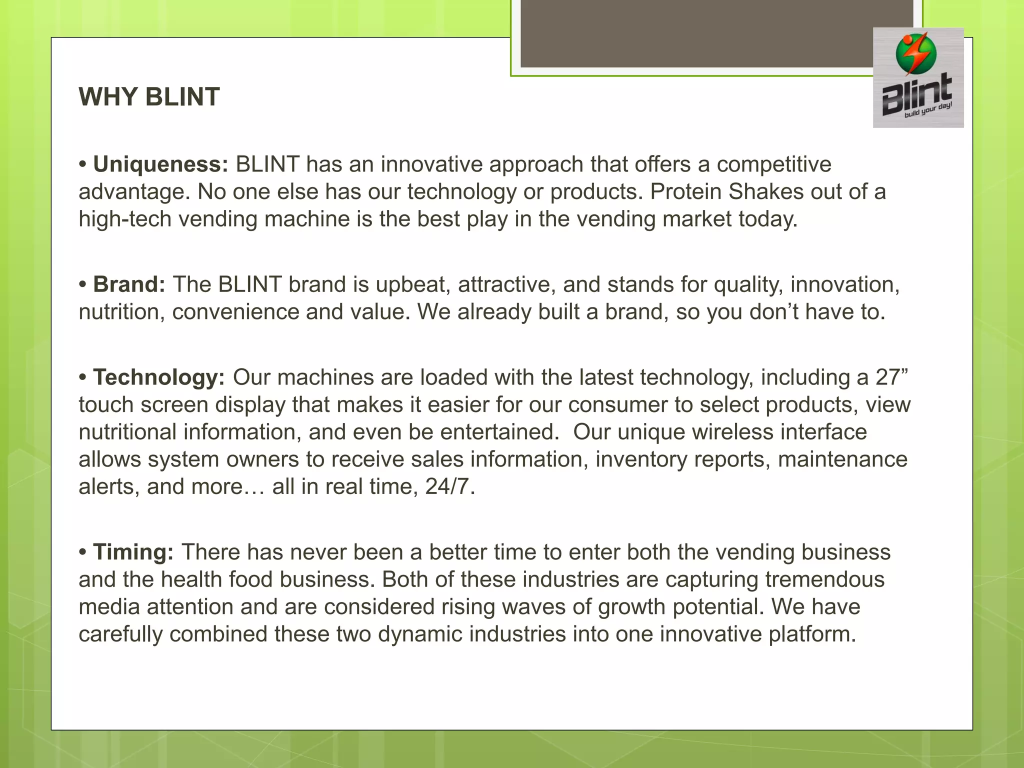 WHY BLINT
• Uniqueness: BLINT has an innovative approach that offers a competitive
advantage. No one else has our technology or products. Protein Shakes out of a
high-tech vending machine is the best play in the vending market today.
• Brand: The BLINT brand is upbeat, attractive, and stands for quality, innovation,
nutrition, convenience and value. We already built a brand, so you don’t have to.
• Technology: Our machines are loaded with the latest technology, including a 27”
touch screen display that makes it easier for our consumer to select products, view
nutritional information, and even be entertained. Our unique wireless interface
allows system owners to receive sales information, inventory reports, maintenance
alerts, and more… all in real time, 24/7.
• Timing: There has never been a better time to enter both the vending business
and the health food business. Both of these industries are capturing tremendous
media attention and are considered rising waves of growth potential. We have
carefully combined these two dynamic industries into one innovative platform.
 