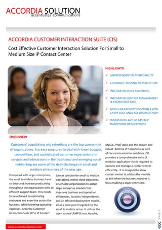 www.accordiasolution.com
ACCORDIA SOLUTIONaccentuates communications
OVERVIEW
Customers’ acquisitions and retentions are the top concerns in
all organizations. Increase pressures to deal with lower budgets,
competition, and sophisticated customer expectations for
services and interactions in the traditional and emerging social
networking are some of the daily challenges in small and
medium enterprises of the new age.
ACCORDIA CUSTOMER INTERAC
Cost Effective Customer Interaction Solution For Small to
Medium Size IP Contact Center
Compared with larger enterprises,
the small to midsize business have
to drive and increase productivity
throughout the organization with an
efficient support team. This needs
to be achieved by optimizing
resources and expertise across the
business, while lowering operating
expenses. Accordia Customer
Interaction Suite (CIS) IP Contact
Center solution for small to midsize
operations, meets these objectives.
CIS enables organization to adopt
large enterprise solution that
im
efficiencies, location independence,
and an efficient deployment model…
all at a price point targeted for the
small to midsize setup. It utilizes the
open source LAMP (Linux, Apache,
SOLUTIONaccentuates communications
Customers’ acquisitions and retentions are the top concerns in
all organizations. Increase pressures to deal with lower budgets,
competition, and sophisticated customer expectations for
nd interactions in the traditional and emerging social
networking are some of the daily challenges in small and
medium enterprises of the new age.
ACCORDIA CUSTOMER INTERACTION SUITE (CIS)
Cost Effective Customer Interaction Solution For Small to
Contact Center
MySQL, Php) stack and the proven and
robust Asterisk IP Telephony as part
of the communication solutions.
provides a comprehensive suite of
modular application that is required to
operate and manage a contact center
efficiently. It is designed to al
contact center to add on the module
as and when the business requires it
thus enabling a lower entry cost.
HIGHLIGHTS
UNPRECENDENTED AFFORDABILITY
LEVERAGES EXISTING INFASTRUCTURE
INTEGRATED
INTEGRATED CONTACT MANAGEMENT
& KNOWLEDGE BASE
MODULAR APPLICATIONS WITH A LOW
ENTRY COST AND
WORKS WITH ANY SIP BASED IP
HARDPHONE OR SOFTPHONE
Center solution for small to midsize
operations, meets these objectives.
CIS enables organization to adopt
large enterprise solution that
improves business and operation
efficiencies, location independence,
and an efficient deployment model…
all at a price point targeted for the
small to midsize setup. It utilizes the
open source LAMP (Linux, Apache,
PAGE1
(CIS)
Cost Effective Customer Interaction Solution For Small to
MySQL, Php) stack and the proven and
robust Asterisk IP Telephony as part
of the communication solutions. CIS
provides a comprehensive suite of
modular application that is required to
operate and manage a contact center
efficiently. It is designed to allow
contact center to add on the module
as and when the business requires it
thus enabling a lower entry cost.
HIGHLIGHTS
UNPRECENDENTED AFFORDABILITY
LEVERAGES EXISTING INFASTRUCTURE
INTEGRATED VOICE RECORDING
INTEGRATED CONTACT MANAGEMENT
& KNOWLEDGE BASE
MODULAR APPLICATIONS WITH A LOW
ENTRY COST AND EASY UPGRADE PATH
WORKS WITH ANY SIP BASED IP
HARDPHONE OR SOFTPHONE
 