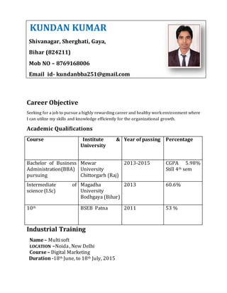 Career Objective
Seeking for a job to pursue a highly rewarding career and healthy work environment where
I can utilize my skills and knowledge efficiently for the organizational growth.
Academic Qualifications
Course Institute &
University
Year of passing Percentage
Bachelor of Business
Administration(BBA)
pursuing
Mewar
University
Chittorgarh (Raj)
2013-2015 CGPA 5.98%
Still 4th sem
Intermediate of
science (I.Sc)
Magadha
University
Bodhgaya (Bihar)
2013 60.6%
10th BSEB Patna 2011 53 %
Industrial Training
Name – Multisoft
LOCATION –Noida, New Delhi
Course – Digital Marketing
Duration -18th June, to 18th July, 2015
KUNDAN KUMAR
Shivanagar, Sherghati, Gaya,
Bihar (824211)
Mob NO – 8769168006
Email id- kundanbba251@gmail.com
Bihar 824211
Mob No – 8769168006
Email id – Kundanbba251@gmail.com
 