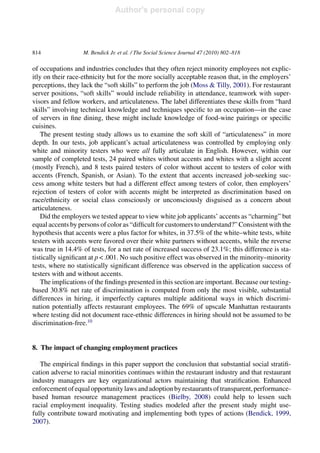 Author's personal copy
814 M. Bendick Jr. et al. / The Social Science Journal 47 (2010) 802–818
of occupations and industries concludes that they often reject minority employees not explic-
itly on their race-ethnicity but for the more socially acceptable reason that, in the employers’
perceptions, they lack the “soft skills” to perform the job (Moss & Tilly, 2001). For restaurant
server positions, “soft skills” would include reliability in attendance, teamwork with super-
visors and fellow workers, and articulateness. The label differentiates these skills from “hard
skills” involving technical knowledge and techniques speciﬁc to an occupation—in the case
of servers in ﬁne dining, these might include knowledge of food-wine pairings or speciﬁc
cuisines.
The present testing study allows us to examine the soft skill of “articulateness” in more
depth. In our tests, job applicant’s actual articulateness was controlled by employing only
white and minority testers who were all fully articulate in English. However, within our
sample of completed tests, 24 paired whites without accents and whites with a slight accent
(mostly French), and 8 tests paired testers of color without accent to testers of color with
accents (French, Spanish, or Asian). To the extent that accents increased job-seeking suc-
cess among white testers but had a different effect among testers of color, then employers’
rejection of testers of color with accents might be interpreted as discrimination based on
race/ethnicity or social class consciously or unconsciously disguised as a concern about
articulateness.
Did the employers we tested appear to view white job applicants’ accents as “charming” but
equal accents by persons of color as “difﬁcult for customers to understand?” Consistent with the
hypothesis that accents were a plus factor for whites, in 37.5% of the white–white tests, white
testers with accents were favored over their white partners without accents, while the reverse
was true in 14.4% of tests, for a net rate of increased success of 23.1%; this difference is sta-
tistically signiﬁcant at p < .001. No such positive effect was observed in the minority–minority
tests, where no statistically signiﬁcant difference was observed in the application success of
testers with and without accents.
The implications of the ﬁndings presented in this section are important. Because our testing-
based 30.8% net rate of discrimination is computed from only the most visible, substantial
differences in hiring, it imperfectly captures multiple additional ways in which discrimi-
nation potentially affects restaurant employees. The 69% of upscale Manhattan restaurants
where testing did not document race-ethnic differences in hiring should not be assumed to be
discrimination-free.10
8. The impact of changing employment practices
The empirical ﬁndings in this paper support the conclusion that substantial social stratiﬁ-
cation adverse to racial minorities continues within the restaurant industry and that restaurant
industry managers are key organizational actors maintaining that stratiﬁcation. Enhanced
enforcementofequalopportunitylawsandadoptionbyrestaurantsoftransparent,performance-
based human resource management practices (Bielby, 2008) could help to lessen such
racial employment inequality. Testing studies modeled after the present study might use-
fully contribute toward motivating and implementing both types of actions (Bendick, 1999,
2007).
 