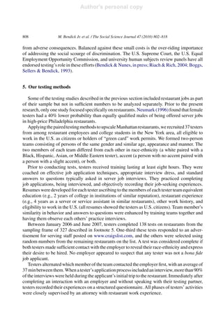 Author's personal copy
808 M. Bendick Jr. et al. / The Social Science Journal 47 (2010) 802–818
from adverse consequences. Balanced against these small costs is the over-riding importance
of addressing the social scourge of discrimination. The U.S. Supreme Court, the U.S. Equal
Employment Opportunity Commission, and university human subjects review panels have all
endorsed testing’s role in these efforts (Bendick & Nunes, in press; Riach & Rich, 2004; Boggs,
Sellers & Bendick, 1993).
5. Our testing methods
Some of the testing studies described in the previous section included restaurant jobs as part
of their sample but not in sufﬁcient numbers to be analyzed separately. Prior to the present
research, only one study focused speciﬁcally on restaurants. Neumark (1996) found that female
testers had a 40% lower probability than equally qualiﬁed males of being offered server jobs
in high-price Philadelphia restaurants.
ApplyingthepairedtestingmethodstoupscaleManhattanrestaurants,werecruited37testers
from among restaurant employees and college students in the New York area, all eligible to
work in the U.S. as citizens or holders of “green card” work permits. We formed two-person
teams consisting of persons of the same gender and similar age, appearance and manner. The
two members of each team differed from each other in race-ethnicity (a white paired with a
Black, Hispanic, Asian, or Middle Eastern tester), accent (a person with no accent paired with
a person with a slight accent), or both.
Prior to conducting tests, testers received training lasting at least eight hours. They were
coached on effective job application techniques, appropriate interview dress, and standard
answers to questions typically asked in server job interviews. They practiced completing
job applications, being interviewed, and objectively recording their job-seeking experiences.
Resumes were developed for each tester ascribing to the members of each tester team equivalent
education (e.g., 2 years of college in institutions of similar reputation), restaurant experience
(e.g., 4 years as a server or service assistant in similar restaurants), other work history, and
eligibility to work in the U.S. (all resumes showed the testers as U.S. citizens). Team member’s
similarity in behavior and answers to questions were enhanced by training teams together and
having them observe each others’ practice interviews.
Between January 2006 and June 2007, testers completed 138 tests on restaurants from the
sampling frame of 327 described in footnote 5. One-third these tests responded to an adver-
tisement for serving staff posted on www.craigslist.com, and the others were selected using
random numbers from the remaining restaurants on the list. A test was considered complete if
both testers made sufﬁcient contact with the employer to reveal their race-ethnicity and express
their desire to be hired. No employer appeared to suspect that any tester was not a bona ﬁde
job applicant.
Testers alternated which member of the team contacted the employer ﬁrst, with an average of
37 minbetweenthem.Whenatester’sapplicationprocessincludedaninterview,morethan90%
of the interviews were held during the applicant’s initial trip to the restaurant. Immediately after
completing an interaction with an employer and without speaking with their testing partner,
testers recorded their experiences on a structured questionnaire. All phases of testers’ activities
were closely supervised by an attorney with restaurant work experience.
 