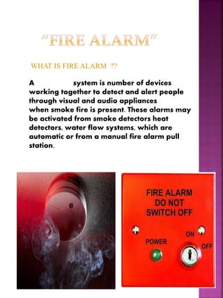 WHAT IS FIRE ALARM ??
A fire alarm system is number of devices
working together to detect and alert people
through visual and audio appliances
when smoke fire is present. These alarms may
be activated from smoke detectors heat
detectors, water flow systems, which are
automatic or from a manual fire alarm pull
station.
 