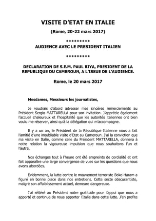 VISITE D’ETAT EN ITALIE
(Rome, 20-22 mars 2017)
*********
AUDIENCE AVEC LE PRESIDENT ITALIEN
*********
DECLARATION DE S.E.M. PAUL BIYA, PRESIDENT DE LA
REPUBLIQUE DU CAMEROUN, A L’ISSUE DE L’AUDIENCE.
Rome, le 20 mars 2017
Mesdames, Messieurs les journalistes,
Je voudrais d’abord adresser mes sincères remerciements au
Président Sergio MATTARELLA pour son invitation. J’apprécie également
l’accueil chaleureux et l’hospitalité que les autorités italiennes ont bien
voulu me réserver, ainsi qu’à la délégation qui m’accompagne.
Il y a un an, le Président de la République Italienne nous a fait
l’amitié d’une inoubliable visite d’Etat au Cameroun. J’ai la conviction que
ma visite en Italie, comme celle du Président MATTARELLA, donnera à
notre relation la vigoureuse impulsion que nous souhaitons l’un et
l’autre.
Nos échanges tout à l’heure ont été empreints de cordialité et ont
fait apparaître une large convergence de vues sur les questions que nous
avons abordées.
Evidemment, la lutte contre le mouvement terroriste Boko Haram a
figuré en bonne place dans nos entretiens. Cette secte obscurantiste,
malgré son affaiblissement actuel, demeure dangereuse.
J’ai réitéré au Président notre gratitude pour l’appui que nous a
apporté et continue de nous apporter l’Italie dans cette lutte. J’en profite
 