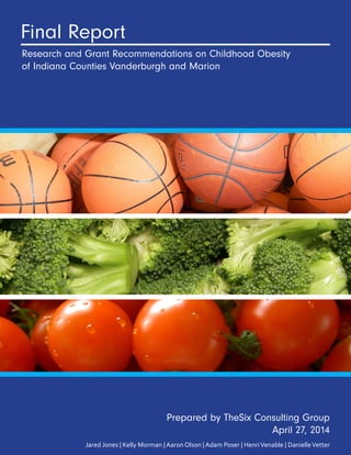Final Report
Research and Grant Recommendations on Childhood Obesity
of Indiana Counties Vanderburgh and Marion
Prepared by TheSix Consulting Group
April 27, 2014
Jared Jones | Kelly Morman | Aaron Olson | Adam Poser | HenriVenable | DanielleVetter
 