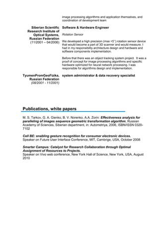 image processing algorithms and application themselves, and
coordination of development team
Siberian Scientific
Research Institute of
Optical Systems,
Russian Federation
(11/2001 – 04/2006)
Software & Hardware Engineer
Rotation Sensor
We developed a high precision (mse <5’’) rotation sensor device
that would become a part of 3D scanner and would measure. I
had in my responsibility architecture design and hardware and
software components implementation.
Before that there was an object tracking system project. It was a
proof of concept for image processing algorithms and specific
hardware optimized for neural network processing. I was
responsible for algorithms design and implementation.
TyumenPromGeoFizika,
Russian Federation
(08/2001 - 11/2001)
system administrator & data recovery specialist
Publications, white papers
M. S. Tarkov, G. A. Gienko, B. V. Norenko, A.A. Zorin: Effectiveness analysis for
paralleling of images sequence geometric transformation algorithm, Russian
Academy of Sciences, Siberian department, in: Autometriya, 2006, ISBN/ISSN 0320-
7102
Cell BE: enabling gesture recognition for consumer electronic devices.
Speaker on Future User Interface Conference, MIT, Cambrige, USA, October 2008
Smarter Campus: Catalyst for Research Collaboration through Optimal
Assignment of Resources to Projects.
Speaker on Vivo web conference, New York Hall of Science, New York, USA, August
2010
 
