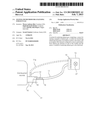 US 20130032033A1
(19) United States
(12) Patent Application Publication (10) Pub. No.: US 2013/0032033 A1
Bint et al. (43) Pub. Date: Feb. 7, 2013
(54) SYSTEM AND METHOD FOR ANALYSING (30) Foreign Application Priority Data
EXHAUST GAS
Nov. 6, 2009 (GB) ................................. .. 0919531.4
(75) Inventors: Wayne Anthony Bint, Eynsham (GB); . . . .
Daniel Kenneth Skelton, Godstone Pubhcatlon Classl?catlon
(GB); Timothy John Rogers, Biggm (51) Int CL
H111 (GB) B01D 39/20 (2006.01)
_ ~ _ _ B01D 46/42 (2006.01)
(73) Asslgnee' seratel L‘m‘ted’ Godstone’ Surrey (GB) (52) us. Cl. ....................................................... .. 96/417
(21) Appl. No.: 13/508,339 (57) ABSTRACT
_ _ A system for analysing exhaust gas, comprising: a sensor for
(22) PCT Flled' NOV‘ 8’ 2010 sensing a properly of exhaust gas: a conduit for transferring
(86) PCT NO _ PCT/GB2010/002050 exhaust gas from part ofan exhaust system to the sensor; and
" an inorganic ?lter element con?gured to remove particulates
§ 371 (c)(1), from exhaust gas between an end of the conduit and the
(2), (4) Date: Sep. 18, 2012 sensor. A method of analysing exhaust gas is also disclosed.
iliwm‘tmstkm
 