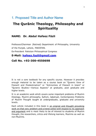 1
1. Proposed Title and Author Name
The Qurānic Theology, Philosophy and
Spirituality
NAME: Dr. Abdul Hafeez Fāzli
Professor/Chairman (Retired) Department of Philosophy, University
of the Punjab, Lahore, PAKISTAN.
Ex-President Pakistan Philosophical Congress
E-Mail: hafeez.fazli@gmail.com
Cell No. +92-300-4550698
It is not a core textbook for any specific course. However it provides
enough material to be taken as a course book on “Quranic View of
Freewill and Predestination” or “Antinomies of Freewill in Islam” or
“Quranic Studies––Various Aspects” at graduate, post graduate and
higher levels.
It is an academic work which covers some important problems of Muslim
theology, Muslim philosophy, Sufism, Iqbaliyat, Contemporary Problems
of Muslim Thought taught at undergraduate, graduate and university
levels.
Each article included in this book is an original and thought provoking
work on that very problem and a trend setter with respect to its approach
and argument and is most likely to be of interest to students of Muslim
thought, the researchers, critics and lifelong learners, Muslims as well as
non-Muslims.
 