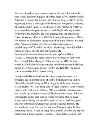 John developed a major revenue system, almost unknown at the 
time which became a big part of todays sales effort. Initally called 
Alternate Revenue, the term is better known today as NTR. In the 
beginning, it was a marriage of the broadcast and grocery industry. 
Though he didn't invent it, he's known a s the "father of NTR" as 
he showed how the process worked and fought to bring it to the 
forefront of the industry. He was inducted into the prestigious 
Group W Winners Circle in 1986 for leading the company's Dallas 
FM Station to the number one revenue FM in the Nation. Several 
of his "students" today own/oversee Major Ad Agencies 
specializing in NTR and Promotional Marketing. John left CBS a 
couple of times, once to join the NationWide 
(Insurance)Communications team to start up MIX 109 in 
Dallas.......John guided sales to record levels there as first local, 
then General Sales Manager. After leaving the MIX, he then 
joined KLTY-FM the nations number one contemporary Christian 
station as in house sales trainer, KLTY and KWRD, The Word, 
later acquired by Salem Broadcasting. 
He rejoined CBS at the Oasis for a few years, then took on a 
project to aid in the transition of KBFB-FM, then being sold by 
Chancellor Broadcasting to Alford Liggins while sister station 
KHKS (KISS-FM) was being sold to Clear Channel. John worked 
closely with both the KHKS and "B" sales staff to maintain sales 
and morale up during extremely difficult circumstances. John was 
commended and is held in high regard for being able to make 
budget with a dying station where most of the air staff was gone 
and was common knowledge was going to change format. He 
recruited and trained an interim sales staff to work with the few 
remaining sellers. Many of these folks are still in radio and are top 
performers at their respective stations. Then, John rejoined CBS 
 