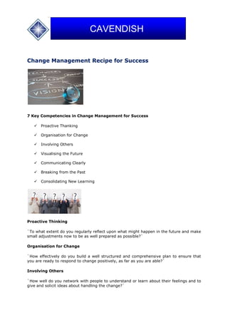 Change Management Recipe for Success
7 Key Competencies in Change Management for Success
 Proactive Thanking
 Organisation for Change
 Involving Others
 Visualising the Future
 Communicating Clearly
 Breaking from the Past
 Consolidating New Learning
Proactive Thinking
`To what extent do you regularly reflect upon what might happen in the future and make
small adjustments now to be as well prepared as possible?`
Organisation for Change
`How effectively do you build a well structured and comprehensive plan to ensure that
you are ready to respond to change positively, as far as you are able?`
Involving Others
`How well do you network with people to understand or learn about their feelings and to
give and solicit ideas about handling the change?`
CAVENDISH
 