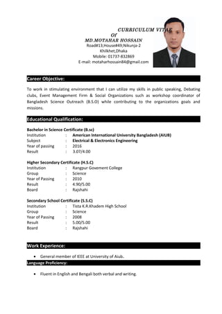 CURRICULUM VITAE
Of
MD.MOTAHAR HOSSAIN
Road#13;House#49;Nikunja-2
Khilkhet,Dhaka
Mobile: 01737-832869
E-mail: motaharhossain84@gmail.com
Career Objective:
To work in stimulating environment that I can utilize my skills in public speaking, Debating
clubs, Event Management Firm & Social Organizations such as workshop coordinator of
Bangladesh Science Outreach (B.S.O) while contributing to the organizations goals and
missions.
Educational Qualification:
Bachelor in Science Certificate (B.sc)
Institution : American International University Bangladesh (AIUB)
Subject : Electrical & Electronics Engineering
Year of passing : 2016
Result : 3.07/4.00
Higher Secondary Certificate (H.S.C)
Institution : Rangpur Govement College
Group : Science
Year of Passing : 2010
Result : 4.90/5.00
Board : Rajshahi
Secondary School Certificate (S.S.C)
Institution : Tista K.R.Khadem High School
Group : Science
Year of Passing : 2008
Result : 5.00/5.00
Board : Rajshahi
Work Experience:
• General member of IEEE at University of Aiub.
Language Proficiency:
• Fluent in English and Bengali both verbal and writing.
 