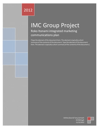 IMC Group Project
Roko Itonami integrated marketing
communications plan
[Type the abstract of the documenthere.The abstractistypicallyashort
summaryof the contentsof the document.Type the abstractof the document
here.The abstract istypicallyashort summaryof the contentsof the document.]
2012
AshleyGoss& TonyJarmash
Ed McHugh
11/22/2012
 