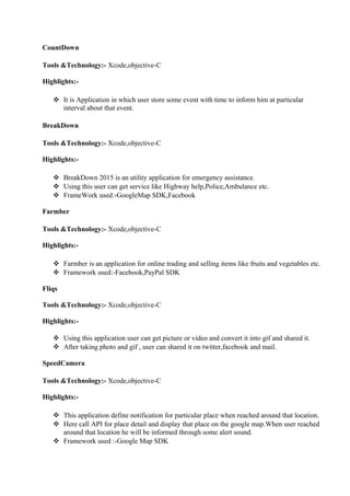 CountDown
Tools &Technology:- Xcode,objective-C
Highlights:-
 It is Application in which user store some event with time to inform him at particular
interval about that event.
BreakDown
Tools &Technology:- Xcode,objective-C
Highlights:-
 BreakDown 2015 is an utility application for emergency assistance.
 Using this user can get service like Highway help,Police,Ambulance etc.
 FrameWork used:-GoogleMap SDK,Facebook
Farmber
Tools &Technology:- Xcode,objective-C
Highlights:-
 Farmber is an application for online trading and selling items like fruits and vegetables etc.
 Framework used:-Facebook,PayPal SDK
Fliqs
Tools &Technology:- Xcode,objective-C
Highlights:-
 Using this application user can get picture or video and convert it into gif and shared it.
 After taking photo and gif , user can shared it on twitter,facebook and mail.
SpeedCamera
Tools &Technology:- Xcode,objective-C
Highlights:-
 This application define notification for particular place when reached around that location.
 Here call API for place detail and display that place on the google map.When user reached
around that location he will be informed through some alert sound.
 Framework used :-Google Map SDK
 