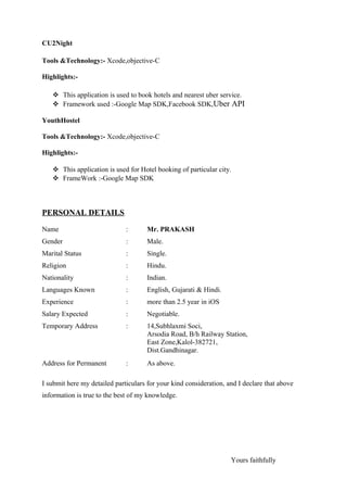 CU2Night
Tools &Technology:- Xcode,objective-C
Highlights:-
 This application is used to book hotels and nearest uber service.
 Framework used :-Google Map SDK,Facebook SDK,Uber API
YouthHostel
Tools &Technology:- Xcode,objective-C
Highlights:-
 This application is used for Hotel booking of particular city.
 FrameWork :-Google Map SDK
PERSONAL DETAILS
Name : Mr. PRAKASH
Gender : Male.
Marital Status : Single.
Religion : Hindu.
Nationality : Indian.
Languages Known : English, Gujarati & Hindi.
Experience : more than 2.5 year in iOS
Salary Expected : Negotiable.
Temporary Address : 14,Subhlaxmi Soci,
Arsodia Road, B/h Railway Station,
East Zone,Kalol-382721,
Dist.Gandhinagar.
Address for Permanent : As above.
I submit here my detailed particulars for your kind consideration, and I declare that above
information is true to the best of my knowledge.
Yours faithfully
 