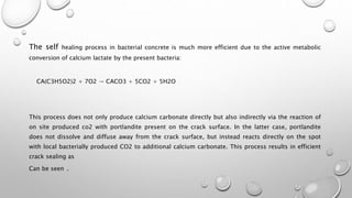 The self healing process in bacterial concrete is much more efficient due to the active metabolic
conversion of calcium lactate by the present bacteria:
CA(C3H5O2)2 + 7O2 → CACO3 + 5CO2 + 5H2O
This process does not only produce calcium carbonate directly but also indirectly via the reaction of
on site produced co2 with portlandite present on the crack surface. In the latter case, portlandite
does not dissolve and diffuse away from the crack surface, but instead reacts directly on the spot
with local bacterially produced CO2 to additional calcium carbonate. This process results in efficient
crack sealing as
Can be seen .
 