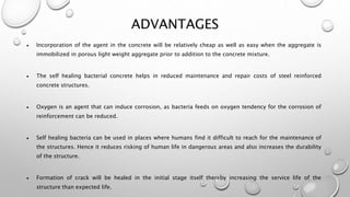 ADVANTAGES
 Incorporation of the agent in the concrete will be relatively cheap as well as easy when the aggregate is
immobilized in porous light weight aggregate prior to addition to the concrete mixture.
 The self healing bacterial concrete helps in reduced maintenance and repair costs of steel reinforced
concrete structures.
 Oxygen is an agent that can induce corrosion, as bacteria feeds on oxygen tendency for the corrosion of
reinforcement can be reduced.
 Self healing bacteria can be used in places where humans find it difficult to reach for the maintenance of
the structures. Hence it reduces risking of human life in dangerous areas and also increases the durability
of the structure.
 Formation of crack will be healed in the initial stage itself thereby increasing the service life of the
structure than expected life.
 