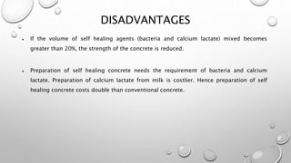 DISADVANTAGES
 If the volume of self healing agents (bacteria and calcium lactate) mixed becomes
greater than 20%, the strength of the concrete is reduced.
 Preparation of self healing concrete needs the requirement of bacteria and calcium
lactate. Preparation of calcium lactate from milk is costlier. Hence preparation of self
healing concrete costs double than conventional concrete.
 