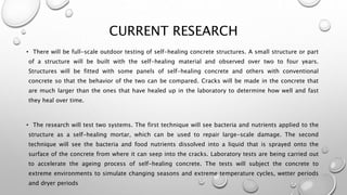 CURRENT RESEARCH
• There will be full-scale outdoor testing of self-healing concrete structures. A small structure or part
of a structure will be built with the self-healing material and observed over two to four years.
Structures will be fitted with some panels of self-healing concrete and others with conventional
concrete so that the behavior of the two can be compared. Cracks will be made in the concrete that
are much larger than the ones that have healed up in the laboratory to determine how well and fast
they heal over time.
• The research will test two systems. The first technique will see bacteria and nutrients applied to the
structure as a self-healing mortar, which can be used to repair large-scale damage. The second
technique will see the bacteria and food nutrients dissolved into a liquid that is sprayed onto the
surface of the concrete from where it can seep into the cracks. Laboratory tests are being carried out
to accelerate the ageing process of self-healing concrete. The tests will subject the concrete to
extreme environments to simulate changing seasons and extreme temperature cycles, wetter periods
and dryer periods
 