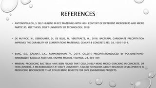 REFERENCES
• ANTONOPOULOU, S. SELF HEALING IN ECC MATERIALS WITH HIGH CONTENT OF DIFFERENT MICROFIBERS AND MICRO
PARTICLES, MSC THESIS, DELFT UNIVERSITY OF TECHNOLOGY, 2018
• DE MUYNCK, W., DEBROUWER, D., DE BELIE, N., VERSTRAETE, W., 2018. BACTERIAL CARBONATE PRECIPITATION
IMPROVES THE DURABILITY OF CEMENTATIONS MATERIALS. CEMENT & CONCRETE RES. 38, 1005–1014.
• BANG, S.S., GALINAT, J.K., RAMAKRISHNAN, V., 2019. CALCITE PRECIPITATIOINDUCED BY POLYURETHANE-
IMMOBILIZED BACILLUS PASTEURII. ENZYME MICROB. TECHNOL. 28, 404-409
• MINERAL-PRODUCING BACTERIA HAVE BEEN FOUND THAT COULD HELP MEND MICRO-CRACKING IN CONCRETE. DR
HENK JONKERS, A MICROBIOLOGIST AT DELFT UNIVERSITY, TALKED TO INGENIA ABOUT RESEARCH DEVELOPMENTS IN
PRODUCING BIOCONCRETE THAT COULD BRING BENEFITS FOR CIVIL ENGINEERING PROJECTS.
 