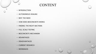CONTENT
• INTRODUCTION
• AUTONOMOUS HEALING
• WHY THE NEED
• HOW DOES BIOCONCRETE WORKS
• FINDING THE RIGHT BACTERIA
• FULL SCALE TESTING
• BIOCONCRETE MECHANISM
• ADVANTAGES
• DISADVANTAGES
• CURRENT RESEARCH
• REFERENCES
 