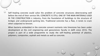 Self-healing concrete could solve the problem of concrete structures deteriorating well
before the end of their service life. CONCRETE IS STILL ONE OF THR MAIN MATERIALS USED
IN THE CONSTRUCTION n industry, from the foundation of buildings to the structure of
bridges and underground parking lots. Traditional concrete has a flaw, it tends to crack
when subjected to tension.
When bacteria embedded in the concrete convert nutrients into limestone has been under
development at the civil engineering and geosciences faculty in delft since 2016. The
project is part of a wide programme to study the self-healing potential of plastics,
polymers, composites, asphalt and metals as well as concrete.
 