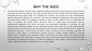 WHY THE NEED
Concrete will continue to be the most important building material for infrastructure but most concrete
structures are prone to cracking. Tiny cracks on the surface of the concrete make the whole structure
vulnerable because water seeps in to degrade the concrete and corrode the steel reinforcement,
greatly reducing the lifespan of a structure. Concrete can withstand compressive forces very well but
not tensile forces. When it is subjected to tension it starts to crack, which is why it is reinforced with
steel; to withstand the tensile forces. Structures built in a high water environment, such as
underground basements and marine structures, are particularly vulnerable to corrosion of steel
reinforcement. Motorway bridges are also vulnerable because salts used to de-ice the roads penetrate
into the cracks in the structures and can accelerate the corrosion of steel reinforcement. In many civil
engineering structures tensile forces can lead to cracks and these can occur relatively soon after the
structure is built. Repair of conventional concrete structures usually involves applying a concrete
mortar which is bonded to the damaged surface. Sometimes, the mortar needs to be keyed into the
existing structure with metal pins to ensure that it does not fall away. Repairs can be particularly time
consuming and expensive because it is often very difficult to gain access to the structure to make
repairs, especially if they are underground or at a great height
 