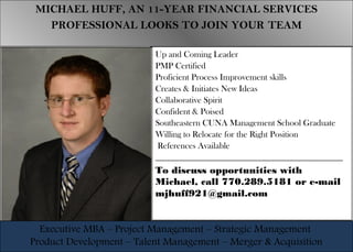 MICHAEL HUFF, AN 11-YEAR FINANCIAL SERVICES
PROFESSIONAL LOOKS TO JOIN YOUR TEAM
MICHAEL HUFF, AN 11-YEAR FINANCIAL SERVICES
PROFESSIONAL LOOKS TO JOIN YOUR TEAM
Executive MBA – Project Management – Strategic Management
Product Development – Talent Management – Merger & Acquisition
Executive MBA – Project Management – Strategic Management
Product Development – Talent Management – Merger & Acquisition
Up and Coming Leader
PMP Certified
Proficient Process Improvement skills
Creates & Initiates New Ideas
Collaborative Spirit
Confident & Poised
Southeastern CUNA Management School Graduate
Willing to Relocate for the Right Position
References Available
_________________________________________________
To discuss opportunities with
Michael, call 770.289.5181 or e-mail
mjhuff921@gmail.com
 
