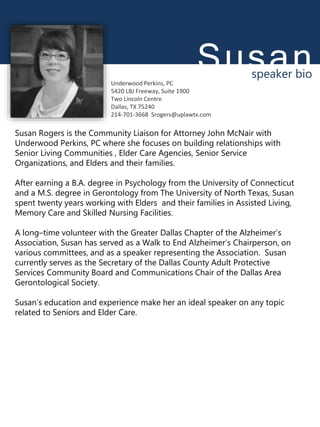 Susan
ROGERS
speaker bio
Susan Rogers is the Community Liaison for Attorney John McNair with
Underwood Perkins, PC where she focuses on building relationships with
Senior Living Communities , Elder Care Agencies, Senior Service
Organizations, and Elders and their families.
After earning a B.A. degree in Psychology from the University of Connecticut
and a M.S. degree in Gerontology from The University of North Texas, Susan
spent twenty years working with Elders and their families in Assisted Living,
Memory Care and Skilled Nursing Facilities.
A long–time volunteer with the Greater Dallas Chapter of the Alzheimer’s
Association, Susan has served as a Walk to End Alzheimer’s Chairperson, on
various committees, and as a speaker representing the Association. Susan
currently serves as the Secretary of the Dallas County Adult Protective
Services Community Board and Communications Chair of the Dallas Area
Gerontological Society.
Susan’s education and experience make her an ideal speaker on any topic
related to Seniors and Elder Care.
Underwood Perkins, PC
5420 LBJ Freeway, Suite 1900
Two Lincoln Centre
Dallas, TX 75240
214-701-3668 Srogers@uplawtx.com
 