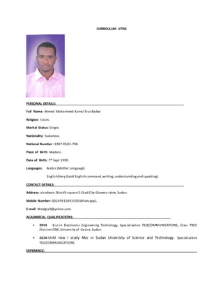 CURRICULUM VITAE
PERSONAL DETAILS:
Full Name: Ahmed Mohammed Kamal Eisa Badwi
Religion: Islam.
Marital Status: Single.
Nationality: Sudanese.
National Number :1907-0503-708.
Place of Birth: Madani.
Date of Birth: 7th Sept 1990.
Languages: Arabic (Mother Language)
English(Very Good English command ,writing, understandingand speaking(.
CONTACT DETAILS:
Address: alrodwan.Block9-square5-Giad City-Gazeera state, Sudan.
Mobile Number: 00249915493193(Whatsapp).
E-mail: Wadgiad@yahoo.com.
ACADIMECAL QUALIFICATIONS:
• 2014 B.sc.in Electronics Engineering Technology, Specialization TELECOMMUNICATIONS, Class TWO
Division ONE,University of Gazira,Sudan.
• 2014-Until now I study Msc in Sudan University of Science and Technology. Specialization
TELECOMMUNICATIONS.
EXPERIENCE:
 