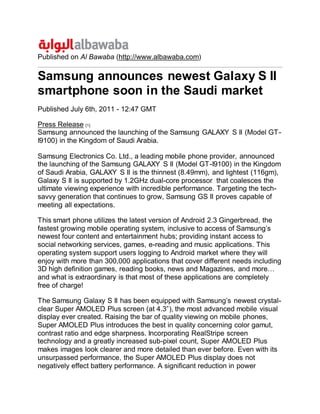 Published on Al Bawaba (http://www.albawaba.com)
Samsung announces newest Galaxy S II
smartphone soon in the Saudi market
Published July 6th, 2011 - 12:47 GMT
Press Release [1]
Samsung announced the launching of the Samsung GALAXY S II (Model GT-
I9100) in the Kingdom of Saudi Arabia.
Samsung Electronics Co. Ltd., a leading mobile phone provider, announced
the launching of the Samsung GALAXY S II (Model GT-I9100) in the Kingdom
of Saudi Arabia, GALAXY S II is the thinnest (8.49mm), and lightest (116gm),
Galaxy S II is supported by 1.2GHz dual-core processor that coalesces the
ultimate viewing experience with incredible performance. Targeting the tech-
savvy generation that continues to grow, Samsung GS II proves capable of
meeting all expectations.
This smart phone utilizes the latest version of Android 2.3 Gingerbread, the
fastest growing mobile operating system, inclusive to access of Samsung’s
newest four content and entertainment hubs; providing instant access to
social networking services, games, e-reading and music applications. This
operating system support users logging to Android market where they will
enjoy with more than 300,000 applications that cover different needs including
3D high definition games, reading books, news and Magazines, and more…
and what is extraordinary is that most of these applications are completely
free of charge!
The Samsung Galaxy S II has been equipped with Samsung’s newest crystal-
clear Super AMOLED Plus screen (at 4.3”), the most advanced mobile visual
display ever created. Raising the bar of quality viewing on mobile phones,
Super AMOLED Plus introduces the best in quality concerning color gamut,
contrast ratio and edge sharpness. Incorporating RealStripe screen
technology and a greatly increased sub-pixel count, Super AMOLED Plus
makes images look clearer and more detailed than ever before. Even with its
unsurpassed performance, the Super AMOLED Plus display does not
negatively effect battery performance. A significant reduction in power
 