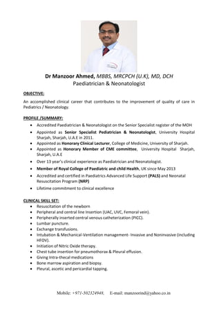 Mobile: +971-502324948, E-mail: manzoorind@yahoo.co.in
Dr Manzoor Ahmed, MBBS, MRCPCH (U.K), MD, DCH
Paediatrician & Neonatologist
OBJECTIVE:
An accomplished clinical career that contributes to the improvement of quality of care in
Pediatrics / Neonatology.
PROFILE /SUMMARY:
 Accredited Paediatrician & Neonatologist on the Senior Specialist register of the MOH
 Appointed as Senior Specialist Pediatrician & Neonatologist, University Hospital
Sharjah, Sharjah, U.A.E in 2011.
 Appointed as Honorary Clinical Lecturer, College of Medicine, University of Sharjah.
 Appointed as Honorary Member of CME committee, University Hospital Sharjah,
Sharjah, U.A.E
 Over 13 year’s clinical experience as Paediatrician and Neonatologist.
 Member of Royal College of Paediatric and child Health, UK since May 2013
 Accredited and certified in Paediatrics Advanced Life Support (PALS) and Neonatal
Resuscitation Program (NRP)
 Lifetime commitment to clinical excellence
CLINICAL SKILL SET:
 Resuscitation of the newborn
 Peripheral and central line Insertion (UAC, UVC, Femoral vein).
 Peripherally inserted central venous catheterization (PICC).
 Lumbar puncture.
 Exchange transfusions.
 Intubation & Mechanical-Ventilation management- Invasive and Noninvasive (including
HFOV).
 Initiation of Nitric Oxide therapy.
 Chest tube insertion for pneumothorax & Pleural effusion.
 Giving Intra-thecal medications
 Bone marrow aspiration and biopsy.
 Pleural, ascetic and pericardial tapping.
 