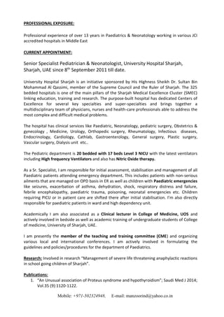 Mobile: +971-502324948, E-mail: manzoorind@yahoo.co.in
PROFESSIONAL EXPOSURE:
Professional experience of over 13 years in Paediatrics & Neonatology working in various JCI
accredited hospitals in Middle East
CURRENT APPOINTMENT:
Senior Specialist Pediatrician & Neonatologist, University Hospital Sharjah,
Sharjah, UAE since 8th
September 2011 till date.
University Hospital Sharjah is an initiative sponsored by His Highness Sheikh Dr. Sultan Bin
Mohammad Al Qassimi, member of the Supreme Council and the Ruler of Sharjah. The 325
bedded hospitals is one of the main pillars of the Sharjah Medical Excellence Cluster (SMEC)
linking education, training and research. The purpose-built hospital has dedicated Centers of
Excellence for several key specialties and super-specialties and brings together a
multidisciplinary team of physicians, nurses and health-care professionals able to address the
most complex and difficult medical problems.
The hospital has clinical services like Paediatric, Neonatology, pediatric surgery, Obstetrics &
gynecology , Medicine, Urology, Orthopedic surgery, Rheumatology, Infectious diseases,
Endocrinology, Cardiology, Cathlab, Gastroenterology, General surgery, Plastic surgery,
Vascular surgery, Dialysis unit etc..
The Pediatric department is 20 bedded with 17 beds Level 3 NICU with the latest ventilators
including High frequency Ventilators and also has Nitric Oxide therapy.
As a Sr. Specialist, I am responsible for initial assessment, stabilisation and management of all
Paediatric patients attending emergency department. This includes patients with non-serious
ailments that are managed on OPD basis in ER as well as children with Paediatric emergencies
like seizures, exacerbation of asthma, dehydration, shock, respiratory distress and failure,
febrile encephalopathy, paediatric trauma, poisoning, neonatal emergencies etc. Children
requiring PICU or in patient care are shifted there after initial stabilisation. I’m also directly
responsible for paediatric patients in ward and high dependency unit.
Academically I am also associated as a Clinical lecturer in College of Medicine, UOS and
actively involved in bedside as well as academic training of undergraduate students of College
of medicine, University of Sharjah, UAE.
I am presently the member of the teaching and training committee (CME) and organizing
various local and international conferences. I am actively involved in formulating the
guidelines and policies/procedures for the department of Paediatrics.
Research: Involved in research “Management of severe life threatening anaphylactic reactions
in school going children of Sharjah”.
Publications:
1. “An Unusual association of Proteus syndrome and hypothyroidism”; Saudi Med J 2014;
Vol.35 (9):1120-1122.
 