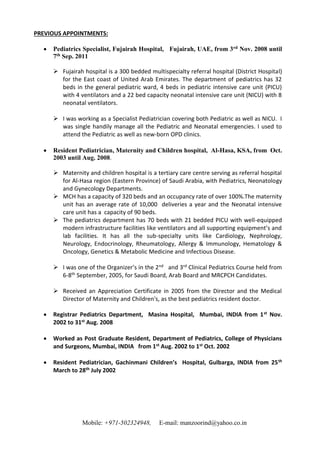 Mobile: +971-502324948, E-mail: manzoorind@yahoo.co.in
PREVIOUS APPOINTMENTS:
 Pediatrics Specialist, Fujairah Hospital, Fujairah, UAE, from 3rd Nov. 2008 until
7th Sep. 2011
 Fujairah hospital is a 300 bedded multispecialty referral hospital (District Hospital)
for the East coast of United Arab Emirates. The department of pediatrics has 32
beds in the general pediatric ward, 4 beds in pediatric intensive care unit (PICU)
with 4 ventilators and a 22 bed capacity neonatal intensive care unit (NICU) with 8
neonatal ventilators.
 I was working as a Specialist Pediatrician covering both Pediatric as well as NICU. I
was single handily manage all the Pediatric and Neonatal emergencies. I used to
attend the Pediatric as well as new-born OPD clinics.
 Resident Pediatrician, Maternity and Children hospital, Al-Hasa, KSA, from Oct.
2003 until Aug. 2008.
 Maternity and children hospital is a tertiary care centre serving as referral hospital
for Al-Hasa region (Eastern Province) of Saudi Arabia, with Pediatrics, Neonatology
and Gynecology Departments.
 MCH has a capacity of 320 beds and an occupancy rate of over 100%.The maternity
unit has an average rate of 10,000 deliveries a year and the Neonatal intensive
care unit has a capacity of 90 beds.
 The pediatrics department has 70 beds with 21 bedded PICU with well-equipped
modern infrastructure facilities like ventilators and all supporting equipment’s and
lab facilities. It has all the sub-specialty units like Cardiology, Nephrology,
Neurology, Endocrinology, Rheumatology, Allergy & Immunology, Hematology &
Oncology, Genetics & Metabolic Medicine and Infectious Disease.
 I was one of the Organizer’s in the 2nd and 3rd Clinical Pediatrics Course held from
6-8th September, 2005, for Saudi Board, Arab Board and MRCPCH Candidates.
 Received an Appreciation Certificate in 2005 from the Director and the Medical
Director of Maternity and Children's, as the best pediatrics resident doctor.
 Registrar Pediatrics Department, Masina Hospital, Mumbai, INDIA from 1st Nov.
2002 to 31st Aug. 2008
 Worked as Post Graduate Resident, Department of Pediatrics, College of Physicians
and Surgeons, Mumbai, INDIA from 1st Aug. 2002 to 1st Oct. 2002
 Resident Pediatrician, Gachinmani Children’s Hospital, Gulbarga, INDIA from 25th
March to 28th July 2002
 