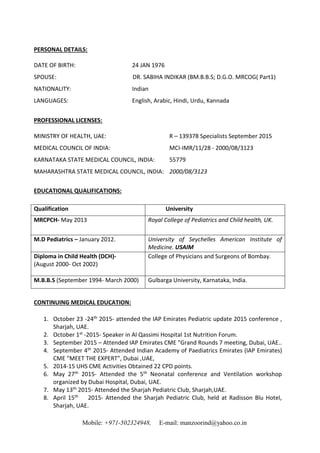 Mobile: +971-502324948, E-mail: manzoorind@yahoo.co.in
PERSONAL DETAILS:
DATE OF BIRTH: 24 JAN 1976
SPOUSE: DR. SABIHA INDIKAR (BM.B.B.S; D.G.O. MRCOG( Part1)
NATIONALITY: Indian
LANGUAGES: English, Arabic, Hindi, Urdu, Kannada
PROFESSIONAL LICENSES:
MINISTRY OF HEALTH, UAE: R – 139378 Specialists September 2015
MEDICAL COUNCIL OF INDIA: MCI-IMR/11/28 - 2000/08/3123
KARNATAKA STATE MEDICAL COUNCIL, INDIA: 55779
MAHARASHTRA STATE MEDICAL COUNCIL, INDIA: 2000/08/3123
EDUCATIONAL QUALIFICATIONS:
Qualification University
MRCPCH- May 2013 Royal College of Pediatrics and Child health, UK.
M.D Pediatrics – January 2012. University of Seychelles American Institute of
Medicine. USAIM
Diploma in Child Health (DCH)-
(August 2000- Oct 2002)
College of Physicians and Surgeons of Bombay.
M.B.B.S (September 1994- March 2000) Gulbarga University, Karnataka, India.
CONTINUING MEDICAL EDUCATION:
1. October 23 -24th 2015- attended the IAP Emirates Pediatric update 2015 conference ,
Sharjah, UAE.
2. October 1st -2015- Speaker in Al Qassimi Hospital 1st Nutrition Forum.
3. September 2015 – Attended IAP Emirates CME "Grand Rounds 7 meeting, Dubai, UAE..
4. September 4th 2015- Attended Indian Academy of Paediatrics Emirates (IAP Emirates)
CME "MEET THE EXPERT”, Dubai ,UAE,
5. 2014-15 UHS CME Activities Obtained 22 CPD points.
6. May 27th 2015- Attended the 5th Neonatal conference and Ventilation workshop
organized by Dubai Hospital, Dubai, UAE.
7. May 13th 2015- Attended the Sharjah Pediatric Club, Sharjah,UAE.
8. April 15th 2015- Attended the Sharjah Pediatric Club, held at Radisson Blu Hotel,
Sharjah, UAE.
 