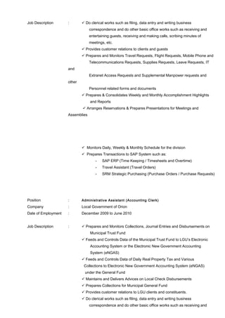 Job Description :  Do clerical works such as filing, data entry and writing business
correspondence and do other basic office works such as receiving and
entertaining guests, receiving and making calls, scribing minutes of
meetings, etc.
 Provides customer relations to clients and guests
 Prepares and Monitors Travel Requests, Flight Requests, Mobile Phone and
Telecommunications Requests, Supplies Requests, Leave Requests, IT
and
Extranet Access Requests and Supplemental Manpower requests and
other
Personnel related forms and documents
 Prepares & Consolidates Weekly and Monthly Accomplishment Highlights
and Reports
 Arranges Reservations & Prepares Presentations for Meetings and
Assemblies
 Monitors Daily, Weekly & Monthly Schedule for the division
 Prepares Transactions to SAP System such as:
- SAP ERP (Time Keeping / Timesheets and Overtime)
- Travel Assistant (Travel Orders)
- SRM Strategic Purchasing (Purchase Orders / Purchase Requests)
Position : Administrative Assistant (Accounting Clerk)
Company : Local Government of Orion
Date of Employment : December 2009 to June 2010
Job Description :  Prepares and Monitors Collections, Journal Entries and Disbursements on
Municipal Trust Fund
 Feeds and Controls Data of the Municipal Trust Fund to LGU’s Electronic
Accounting System or the Electronic New Government Accounting
System (eNGAS)
 Feeds and Controls Data of Daily Real Property Tax and Various
Collections to Electronic New Government Accounting System (eNGAS)
under the General Fund
 Maintains and Delivers Advices on Local Check Disbursements
 Prepares Collections for Municipal General Fund
 Provides customer relations to LGU clients and constituents.
 Do clerical works such as filing, data entry and writing business
correspondence and do other basic office works such as receiving and
 