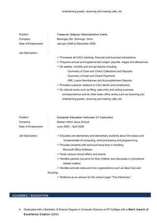 entertaining guests, receiving and making calls, etc.
Position : Treasurer (Deputy/ Administrative Clerk)
Company : Barangay Sto. Domingo, Orion
Date of Employment : January 2008 to December 2009
Job Description :
 Processes all LGU’s banking, financial and business transactions
 Prepares annual and supplemental budget, payrolls, wages and allowances
 Do weekly, monthly and annual reports including
- Summary of Cash and Check Collections and Deposits
- Summary of Cash and Check Payments
- BIR, Loans Remittances and Accomplishment Reports
 Provides customer relations to LGU clients and constituents.
 Do clerical works such as filing, data entry and writing business
correspondence and do other basic office works such as receiving and
entertaining guests, receiving and making calls, etc.
Position : Computer Education Instructor (IT Instructor)
Company : Bataan Infant Jesus School
Date of Employment : June 2005 – April 2006
Job Description :  Educates pre-elementary and elementary students about the basics and
fundamentals of computing, word processing and programming.
 Provides students with technical know-how in handling
Microsoft Office Software.
 Hosts various school affairs and events
 Handles parents concerns for their children and discusses in schoolwork
related matters.
 Handles schools clubs and civic organizations such as Glee Club and
Scouting.
 Performs as an adviser for the school organ “The Infantinian”.
ACADEMIC / EDUCATION
• Graduated with a Bachelor of Science Degree in Computer Science at STI College with a Merit Award of
Excellence Citation (2004)
 
