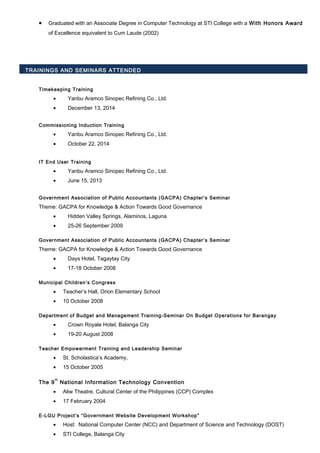 • Graduated with an Associate Degree in Computer Technology at STI College with a With Honors Award
of Excellence equivalent to Cum Laude (2002)
TRAININGS AND SEMINARS ATTENDED
Timekeeping Training
• Yanbu Aramco Sinopec Refining Co., Ltd.
• December 13, 2014
Commissioning Induction Training
• Yanbu Aramco Sinopec Refining Co., Ltd.
• October 22, 2014
IT End User Training
• Yanbu Aramco Sinopec Refining Co., Ltd.
• June 15, 2013
Government Association of Public Accountants (GACPA) Chapter’s Seminar
Theme: GACPA for Knowledge & Action Towards Good Governance
• Hidden Valley Springs, Alaminos, Laguna
• 25-26 September 2009
Government Association of Public Accountants (GACPA) Chapter’s Seminar
Theme: GACPA for Knowledge & Action Towards Good Governance
• Days Hotel, Tagaytay City
• 17-18 October 2008
Municipal Children’s Congress
• Teacher’s Hall, Orion Elementary School
• 10 October 2008
Department of Budget and Management Training-Seminar On Budget Operations for Barangay
• Crown Royale Hotel, Balanga City
• 19-20 August 2008
Teacher Empowerment Training and Leadership Seminar
• St. Scholastica’s Academy,
• 15 October 2005
The 9
th
National Information Technology Convention
• Aliw Theatre, Cultural Center of the Philippines (CCP) Complex
• 17 February 2004
E-LGU Project’s “Government Website Development Workshop”
• Host: National Computer Center (NCC) and Department of Science and Technology (DOST)
• STI College, Balanga City
 