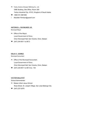  Yanbu Aramco Sinopec Refining Co., Ltd.
OME Building, Site Office, Room 309
Yanbu Industrial City, 41912, Kingdom of Saudi Arabia
 +966 014 3981965
 Abdullah.Filimban@yasref.com
ANTONIO L. RAYMUNDO JR.
Municipal Mayor
 Office of the Mayor,
Local Government of Orion,
Orion Municipal Hall, San Vicente, Orion, Bataan
 (047) 244-9611 to 9613
DELIA V. GOMEZ
Municipal Accountant
 Office of the Municipal Accountant,
Local Government of Orion,
Orion Municipal Hall, San Vicente, Orion, Bataan
 (047) 244-9611 to 9613 loc. 105
VICTOR BALUYOT
School Administrator
 Bataan Infant Jesus School
Rose Street, St. Joseph Village, San Jose Balanga City
 (047) 237-2676
 