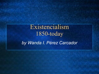 Existencialism
1850-today
by Wanda I. Pérez Carcador
 