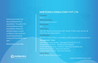 www.mobtecnica.com
MOBTECNICA CONSULTANCY PVT. LTD.
Founded:
2013
Head quartered:
Outer Infopark, Cochin
Employees:
20+
Customers:
Certification:
Over 50+ leading enterprises with nearly 10,000 users across all
industries and geographies.
Management Team:
Learn More:
Visit www.mobtecnica.com
ISO 9001-2008 (QMS) in providing mobile application development.
Saifudheen Kayamkulam - Managing Dreictor & C.E.O
Ghazal Ravi - Director - Marketing Consultant
Mohammed Shainil - Executive Director
Rafeeq Abdul Razack - Executive Director
Mobtecnicaprovidedwork
aboveandbeyondallour
expectations.Thequalityofthe
workprovidedwassimply
extraordinary.Mobtecnica
deﬁnitelyinspirestrustand
conﬁdenceintheirclientsand
wearelookingforwardto
workingwiththeirtalentedteam
again.
Rahul Kumar, Care India
Vinod Kumar Narayan - Director - Business Development
 