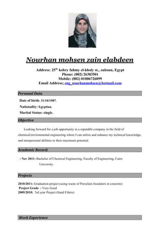 Nourhan mohsen zain elabdeen
Address: 25th
kobry fahmy el-kholy st., zaitoun, Egypt
Phone: (002) 26383501
Mobile: (002) 01006726099
Email Address: eng_nourhanmohsen@hotmail.com
Personal Data
Date of birth: 31/10/1987.
Nationality: Egyptian.
Marital Status: single.
Objective
Looking forward for a job opportunity in a reputable company in the field of
chemical/environmental engineering where I can utilize and enhance my technical knowledge,
and interpersonal abilities to their maximum potential.
Academic Record.
- Nov 2011: Bachelor of Chemical Engineering, Faculty of Engineering, Cairo
University .
Projects
2010/2011: Graduation project (using waste of Porcelain Insulators in concrete)
Project Grade : Very Good
2009/2010: 3rd year Project (Sand Filters)
Work Experience
 