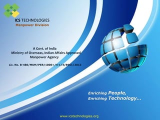 Enriching People,
Enriching Technology…
A Govt. of India
Ministry of Overseas, Indian Affairs Approved
Manpower Agency
Lic. No. B-480/MUM/PER/1000+/4-1/4/8961/2013
www.icstechnologies.org
Manpower Division
ICS TECHNOLOGIES
 