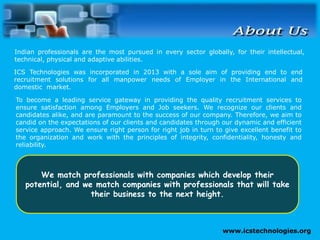 www.icstechnologies.org
To become a leading service gateway in providing the quality recruitment services to
ensure satisfaction among Employers and Job seekers. We recognize our clients and
candidates alike, and are paramount to the success of our company. Therefore, we aim to
candid on the expectations of our clients and candidates through our dynamic and efficient
service approach. We ensure right person for right job in turn to give excellent benefit to
the organization and work with the principles of integrity, confidentiality, honesty and
reliability.
Indian professionals are the most pursued in every sector globally, for their intellectual,
technical, physical and adaptive abilities.
ICS Technologies was incorporated in 2013 with a sole aim of providing end to end
recruitment solutions for all manpower needs of Employer in the International and
domestic market.
We match professionals with companies which develop their
potential, and we match companies with professionals that will take
their business to the next height.
 