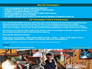 ICS Technologies Trade & Training Center
We at ICS TECHNOLOGIES Training & Trade Tests Centre have streamlined all efforts towards providing quality
Industrial trainings and testing to the clients. For this, we have employed experienced and qualified
Engineers/Instructors. They work as per industry need so as to accomplish the organizational goals. Being a
client centric company, we have been always considered clients satisfaction as a major concern of our company.
We have our own trade test center at Mira Road, Mumbai, where the shortlisted or selected candidates sent for
their practical competency test for different skilled categories.
We undertake following trade tests:
Welder Basic. 3G/4G Welder – SMAW, GTAW, GMAW, & FCAW, G Welder – SMAW, GTAW, GMAW, FCAW, &
GTAW+SMAW, AIRCONDITION, PLUMBER, ELECTRICIAN, AND CIVIL CATEGORIES etc.
Our team of Engineers, Instructors are always there to monitor the practical test.
Courses
 NDT and all Industrial Training Courses
Why ICS Technologies ?
www.icstechnologies.org
 