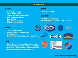 Clientele
 L & T Electromech LLC
 Kinooz Sohar Engineering
 Al Mashahir
 Smart Vision Technical Services LLC
 Gulf Engineering
 Emad Al Khaleej
 Fawaz Refrigeration & Ref.
 KCC Engineering Co.
 Gulf Group
 Best Western Hotel
 British Link Kuwait
www.icstechnologies.org
 Sand Storm Technical Services LLC
 Emirates Icon Electro-Mechanical LLC
 Reliance Galvanization Industries LLC
 ELASCO Technical Services LLC
Kuwait
Oman
QATAR
 Punj Lloyd Ltd.
BAHRAIN
 AJM Kooheji Group
 Global Mech. & Elect. Cont. Co. WLL
UAE
 