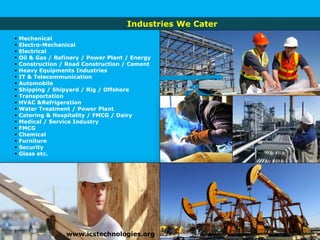 Industries We Cater
 Mechanical
 Electro-Mechanical
 Electrical
 Oil & Gas / Refinery / Power Plant / Energy
 Construction / Road Construction / Cement
 Heavy Equipments Industries
 IT & Telecommunication
 Automobile
 Shipping / Shipyard / Rig / Offshore
 Transportation
 HVAC &Refrigeration
 Water Treatment / Power Plant
 Catering & Hospitality / FMCG / Dairy
 Medical / Service Industry
 FMCG
 Chemical
 Furniture
 Security
 Glass etc.
www.icstechnologies.org
 