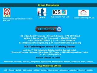 Group Overseas Offices
UAE • OMAN • QATAR • SRI LANKA • NEPAL • CHINA • IRAN • USA • ROMANIA • UGANDA • TURKEY • UKRAIN
ICS Technologies Trade & Training Center
25 | Goodwill Premises | Swastik Estate | 178 CST Road
Kalina | Santacruz (E) | Mumbai – 400098 | India
T: +91-22-26507000/1 | F: +91-22-42200934
E: info@icstechnologies.org | W: www.icstechnologies.org
Unit No. 7, MN Industrial Estate, Behind Samrat Hotel,
Western Express Highway, Mira Road (E), Thane - 401104Maharashtra, India
Tel: +91-22-29451343
International Certification Services
Pvt. Ltd.
Electro Corr Damp Pvt. Ltd.ICS Assure Pvt. Ltd.Intech
Branch Offices in India
New Delhi, Chennai, Kolkata, Bangalore, Hyderabad, Ahmadabad, Baroda, Ludhiana, Pune, Kanpur
Group Companies
 