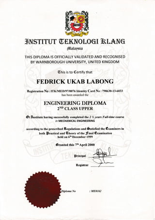 lI NJST[T'{YT' @ E.KIV{ O tO q [ ft ILA]NJ @
SlslsPgis
THIS DIPLOMA IS OFFICIALLY VALIDATED AND RECOGNISED
BY WARNBOROUGH UNIVERSITY, UNITED KINGDOM
@his is to @ertify that
FEDRICKUKAB LABONG
Registration No : ITK/MEDl97l0076ldentity Card No :790630-13-6033
has been awarded the
ENGINEERING DIPIOMA
2ND CLASS UPPER
@t;Unstitute having successfully completed thLe 2 % years Full-time course
in MECHANICAL ENGINEERING
according to the prescribed iBegulations and Satisfied the @xaminers in
both.sractical and (Eneory of the frinat@xamination
held on 6thDecember 1999
@ranted this TthApril 2000
sdudrer#
l&egistrur
vh',+--
: ME0162
 
