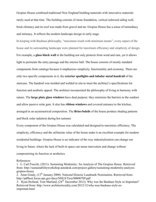Gropius House combined traditional New England building materials with innovative materials
rarely used at that time. The building consists of stone foundation, vertical redwood siding wall,
brick chimney and its roof was made from gravel and tar. Gropius House has a sense of immediacy
and intimacy. It reflects the modern landscape design in early stage.
In keeping with Bauhaus philosophy, “maximum result with minimum means”, every aspect of the
house and its surrounding landscape were planned for maximum efficiency and simplicity of design.
For example, a glass block wall in the building not only protects from wind and rain, yet it allows
light to permeate the entry passage and the interior hall. The house consists of mostly standard
components from catalogs because it emphasizes simplicity, functionality and economy. There are
only two specific components in it, the exterior spotlights and tubular metal handrail of the
staircase. The handrail was molded and welded in situ to meet the architect’s specifications for
function and aesthetic appeal. The architect incorporated the philosophy of living in harmony with
nature. The large plate glass windows have dual purpose: they minimize the barriers to the outdoor
and allow passive solar gain. It also has ribbon windows and covered entrance to the kitchen,
arranged in an asymmetrical composition. The Brise-Soleils of the house produce shading patterns
and block solar radiation during hot summer.
Every component of the Gropius House was calculated and designed to maximize efficiency. The
simplicity, efficiency and the utilitarian value of the house make it an excellent example for modern
residential buildings. Gropius House is an indicator of the way industrialization can change our
living in future, where the lack of built-in space can mean innovation and change without
compromising its function or aesthetics.
References:
1. L. Carl Fiocchi, (2011). Sustaining Modernity: An Analysis of The Gropius House. Retrieved
from: http://sustainabilityworkshop.autodesk.com/project-gallery/sustaining-modernity-analysis-
gropius-house
2. Anne Grady, (13th
January 2000). National Historic Landmark Nomination. Retrieved from:
http://pdfhost.focus.nps.gov/docs/NHLS/Text/00000709.pdf
3. Ryan Holland, Tom Marland, (24th
December 2012). Why was the Bauhaus Style so Important?
Retrieved from: http://www.architectweekly.com/2012/12/why-was-bauhaus-style-so-
important.html
 