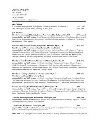 James McCarty
4825 Jarboe St
Kansas City, MO 64112
Tel: 678-381-6436
E-mail: james.patrick.mccarty@gmail.com
EDUCATION
B.S. Business Administration, Management, University of Florida, Gainesville, FL 1999 - 2002
M.A. Theological Studies, Bethel Seminary, St. Paul, MN 2004-2006
JOB HISTORY
Director of Missions and Students, Second Presbyterian Church, Kansas City, MO 2014-present
Responsibilities and skills include: Grant Management, Budgeting, Volunteer Mobilization, Domestic and
International Network Manager, International Travel Coordination, Program Development, Curriculum
Development, Public Speaker
Executive Director of The Journey, Kingdom Inc. Ministries, Atlanta GA 2012-2014
Founder and Co-Owner of Famous Rays Burgers, Mae Sot, Thailand
Responsibilities and skills include: Non-Profit Executive Leadership, Business Development, Program
Manager, Entrepreneurial Small Business Enterprise, Fundraising Campaign Lead, Refugee Vocational
Employment and Training, Graduate Level Curriculum Development, Head Teacher, Social Media
Manager, Marketing and Recruiting Director, Budgeting, Administration, International Liaison
Director of Short Term Missions, Adventures in Missions, Gainesville, GA 2011-2012
Responsibilities and skills include: Non-Profit Upper Level Management, Program Officer, Program
Marketing Rebrand, Human Resource Management, Staff Recruiter, Sales, Volunteer Management,
Domestic and International Agency Liaison, Design and Collateral Development, Admissions Coordination,
Department Leader and Staff Supervisor, Quality Control
Director of Training, Adventures in Missions, Gainesville, GA 2008-2012
Director of Logistics and International Travel
Responsibilities and skills include: Non-Profit Upper Level Management, Leadership, Event Coordinator,
Staff Supervisor, Volunteer Supervisor, Leadership Development, Team Building Facilitator, Curriculum
Development, Experiential Education, Presenter, Travel and Logistics Coordinator, International Liaison
Business Developer, YouthWorks Foundation, Minneapolis, MN 2006
Responsibilities and skills include: Program Officer, Strategic Development, Program Design, Budgeting,
Admissions, Marketing Design, Staff Recruitment, Volunteer Management, Experiential Curriculum Design,
Event Coordinator, Training and Quality Control
Associate Marketing Director, YouthWorks, Minneapolis, MN 2004-2006
Responsibilities and skills include: Database Manager, Associate Department Head, Call Center Supervisor, Customer
Service Representative, Strategist, Writer, Designer
Area Director, YouthWorks, Minneapolis, MN 2006
Responsibilities and skills include: Staff Supervisor, Training, Quality Control, Human Resource Management, Agency
Liaison, Volunteer Management, Performance Evaluation
Other Skills: Team Building Facilitator, Teacher, Music Instructor, Start Up Entrepreneur, Event Coordinator, Fundraiser
 