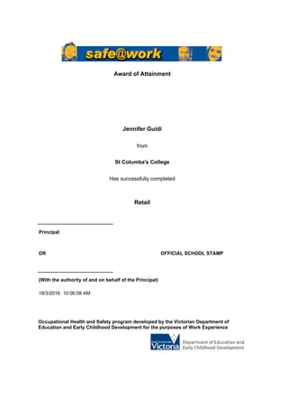 Jennifer Guidi
Award of Attainment
St Columba's College
from
Has successfully completed
Retail
Occupational Health and Safety program developed by the Victorian Department of
Education and Early Childhood Development for the purposes of Work Experience
18/3/2016 10:06:08 AM
(With the authority of and on behalf of the Principal)
OR OFFICIAL SCHOOL STAMP
Principal
 